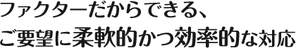 ファクターだからできる、ご要望に柔軟的かつ効率的な対応