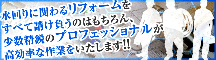 水回りに関わるリフォームをすべて請け負うのはもちろん、少数精鋭のプロフェッショナルが高率的な作業をいたします！！